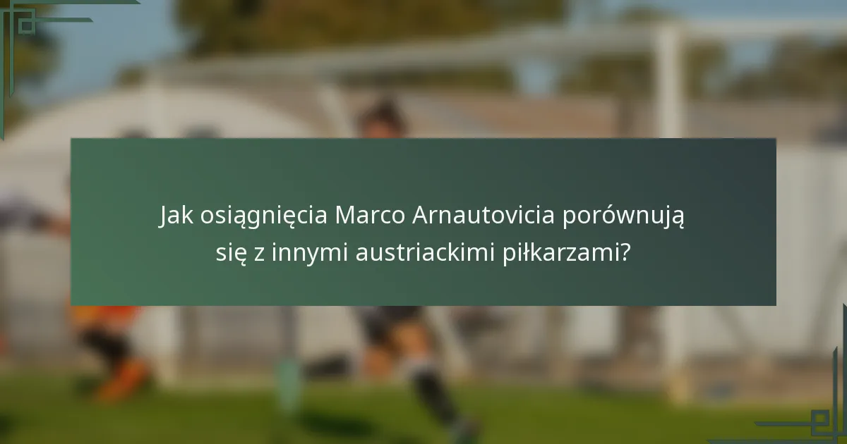 Jak osiągnięcia Marco Arnautovicia porównują się z innymi austriackimi piłkarzami?
